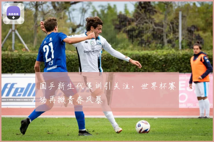 国乒新生代集训引关注，世界杯赛场再掀青春风暴 - 虎扑体育