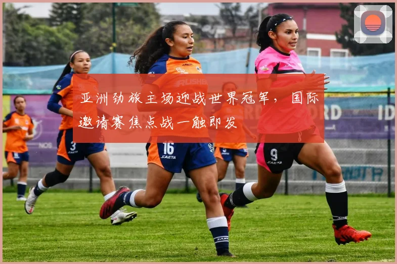 亚洲劲旅主场迎战世界冠军,国际邀请赛焦点战一触即发