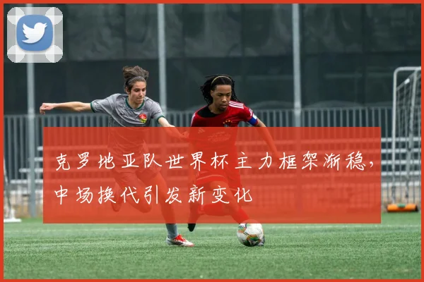 克罗地亚队世界杯主力框架渐稳，中场换代引发新变化