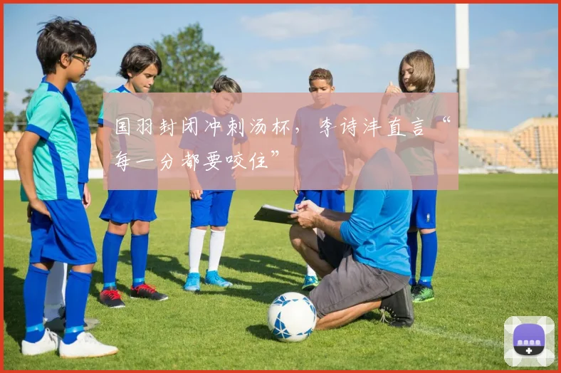 国羽封闭冲刺汤杯,李诗沣直言“每一分都要咬住”