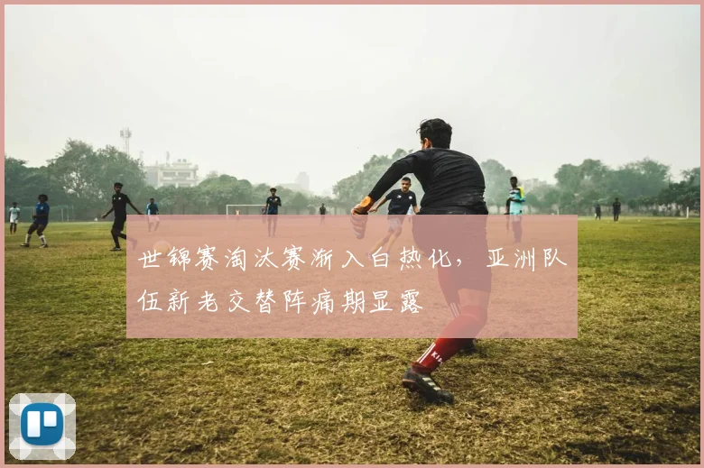 世锦赛淘汰赛渐入白热化,亚洲队伍新老交替阵痛期显露