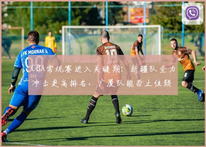 CBA常规赛进入关键期:新疆队全力冲击更高排名,广厦队能否止住颓势
