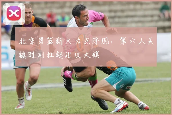 北京男篮新火力点浮现，第六人关键时刻扛起进攻大旗 - 虎扑体育