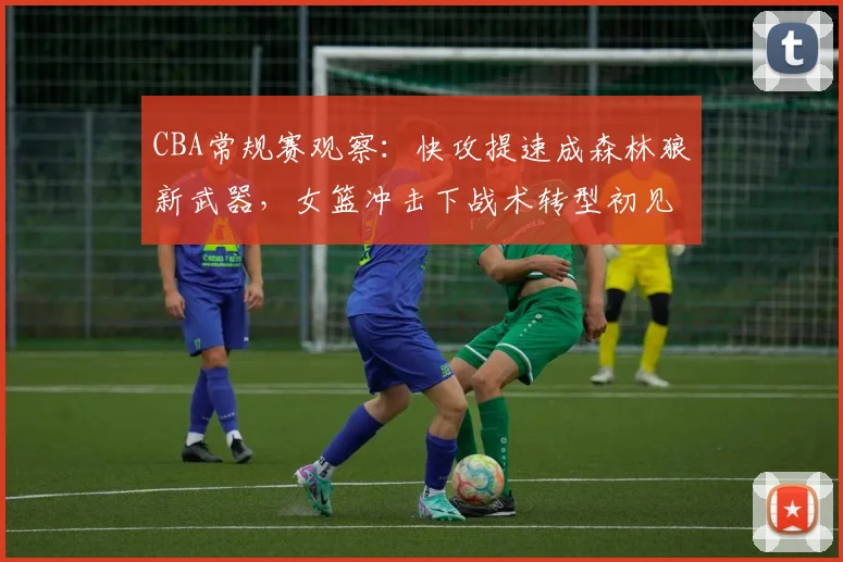 CBA常规赛观察：快攻提速成森林狼新武器，女篮冲击下战术转型初见成效