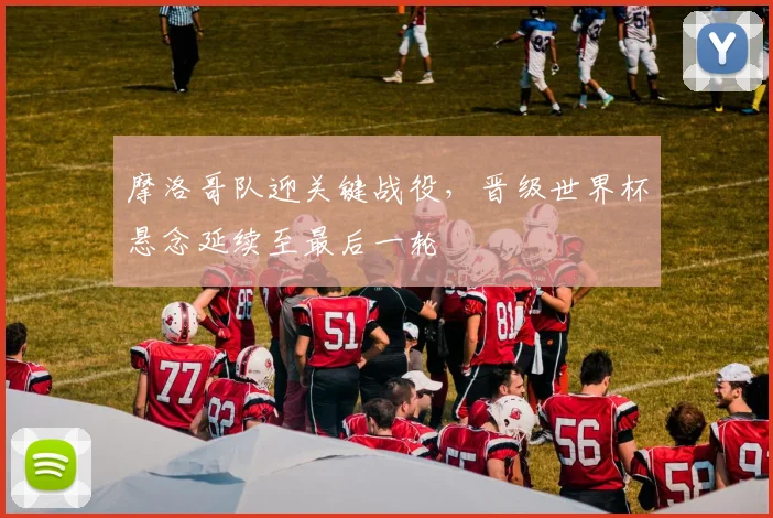 摩洛哥队迎关键战役,晋级世界杯悬念延续至最后一轮