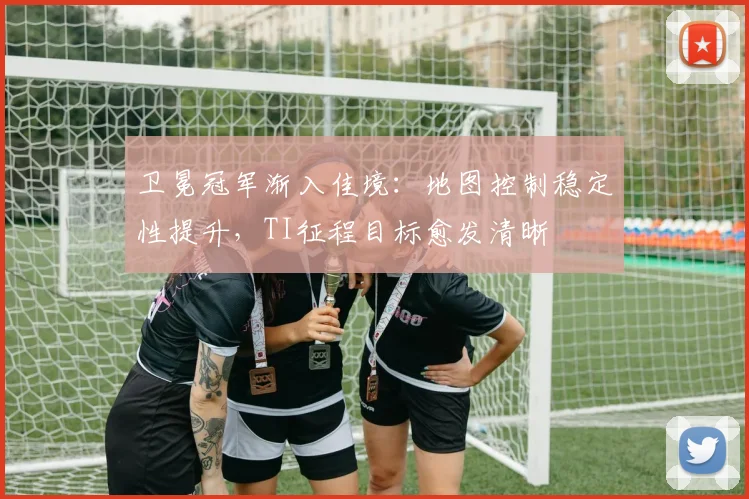 卫冕冠军渐入佳境：地图控制稳定性提升，TI征程目标愈发清晰 - 虎扑体育