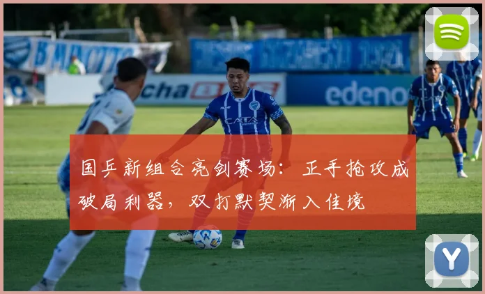 国乒新组合亮剑赛场：正手抢攻成破局利器，双打默契渐入佳境 - 虎扑体育