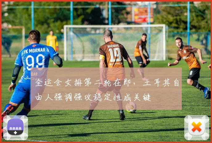 全运会女排第二轮在即,土耳其自由人强调强攻稳定性成关键