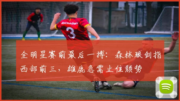 全明星赛前最后一搏：森林狼剑指西部前三，雄鹿急需止住颓势 - 虎扑体育
