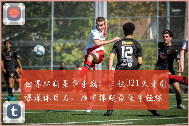 世界杯新星争夺战:三位U21天才引爆媒体目光,谁将捧起最佳年轻球员奖杯?