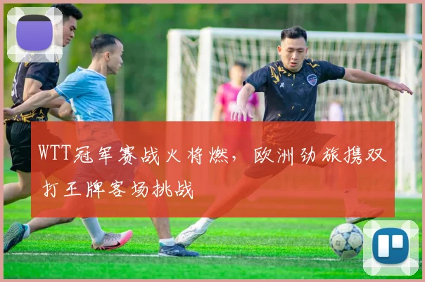 WTT冠军赛战火将燃，欧洲劲旅携双打王牌客场挑战