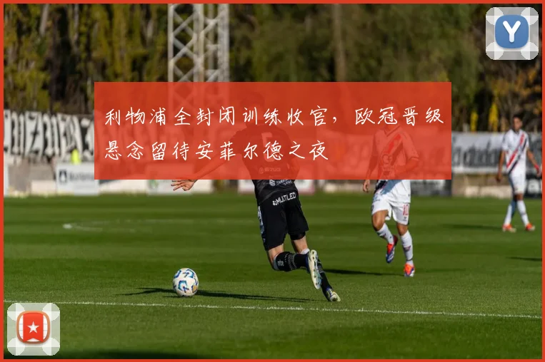 利物浦全封闭训练收官，欧冠晋级悬念留待安菲尔德之夜 - 虎扑体育