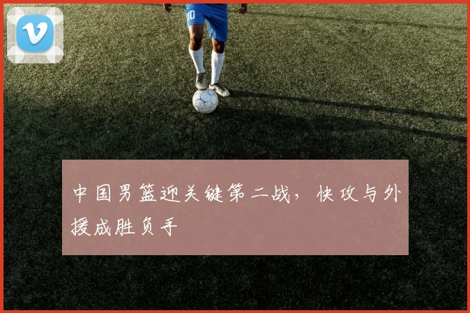 中国男篮迎关键第二战,快攻与外援成胜负手