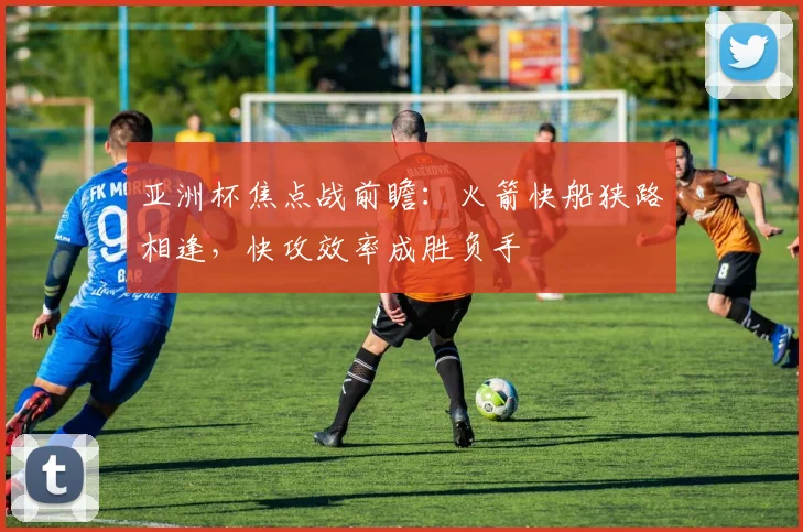 亚洲杯焦点战前瞻:火箭快船狭路相逢,快攻效率成胜负手