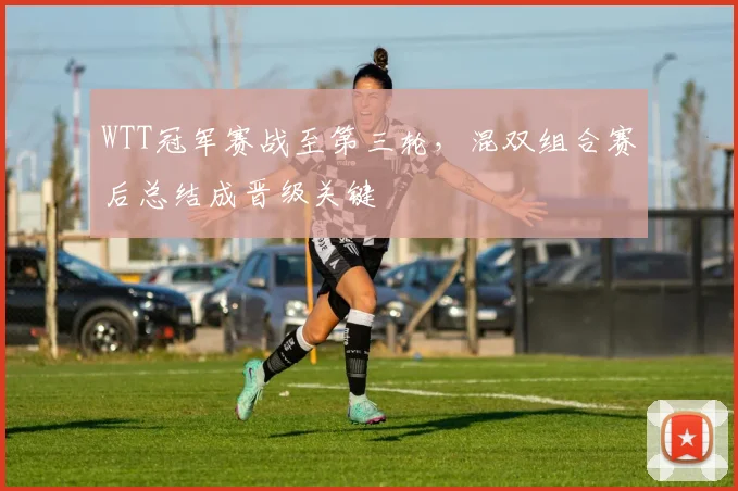 WTT冠军赛战至第三轮，混双组合赛后总结成晋级关键