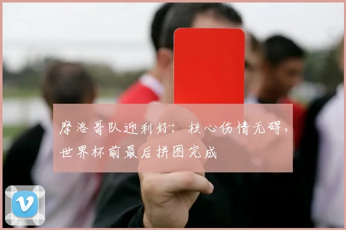 摩洛哥队迎利好:核心伤情无碍,世界杯前最后拼图完成