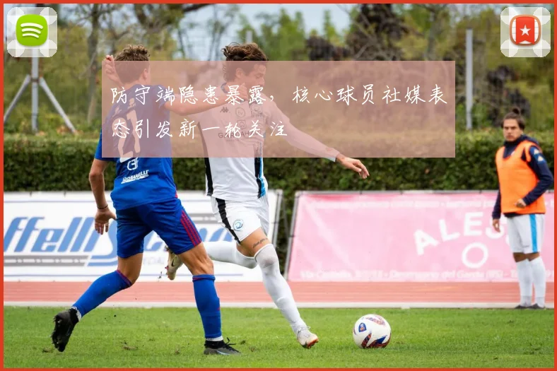 防守端隐患暴露,核心球员社媒表态引发新一轮关注