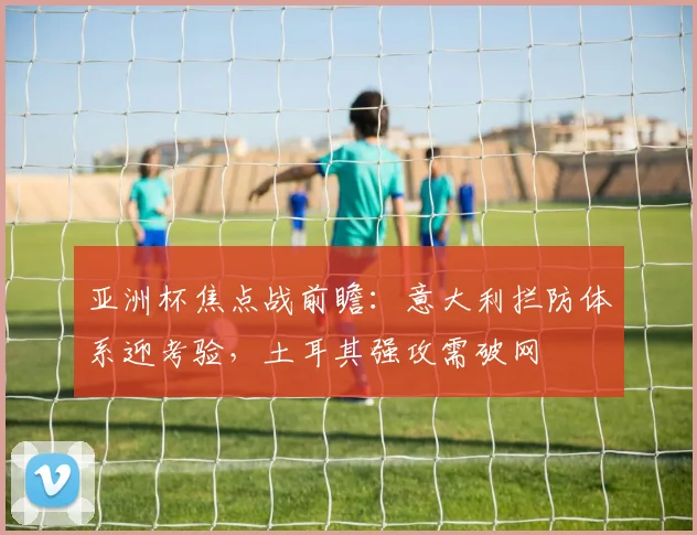 亚洲杯焦点战前瞻：意大利拦防体系迎考验，土耳其强攻需破网