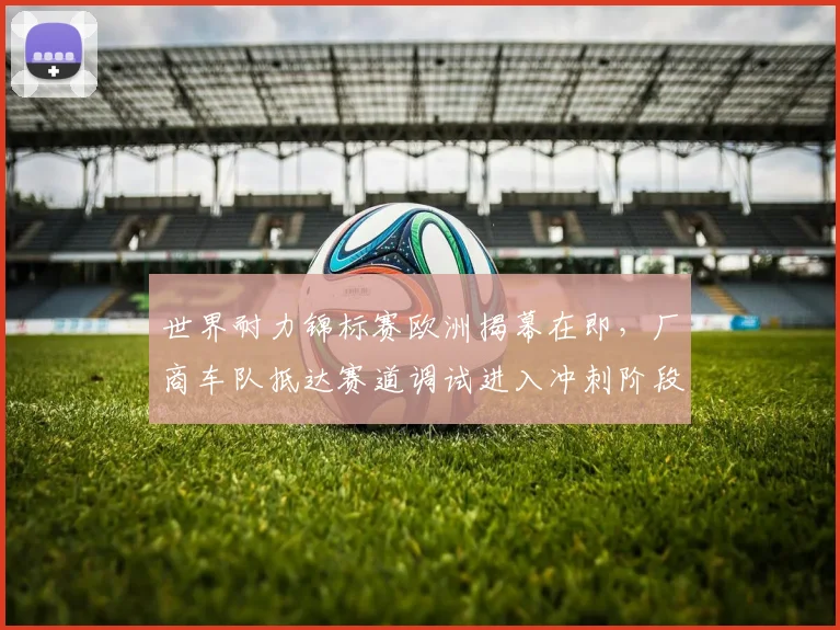 世界耐力锦标赛欧洲揭幕在即,厂商车队抵达赛道调试进入冲刺阶段
