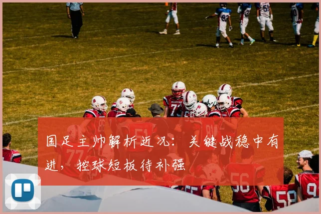 国足主帅解析近况：关键战稳中有进，控球短板待补强 - 虎扑体育