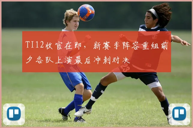 TI12收官在即，新赛季阵容重组前夕各队上演最后冲刺对决