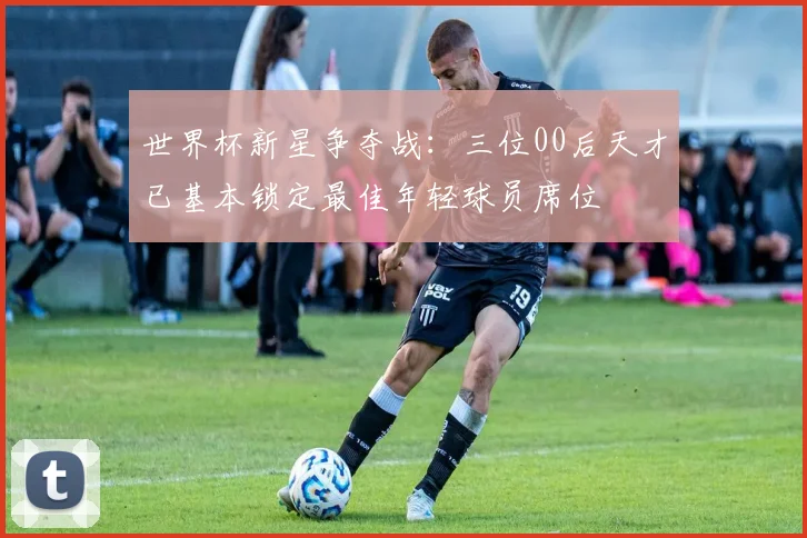 世界杯新星争夺战：三位00后天才已基本锁定最佳年轻球员席位
