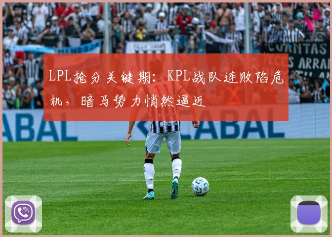LPL抢分关键期:KPL战队连败陷危机,暗马势力悄然逼近