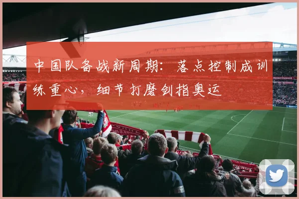 中国队备战新周期：落点控制成训练重心，细节打磨剑指奥运