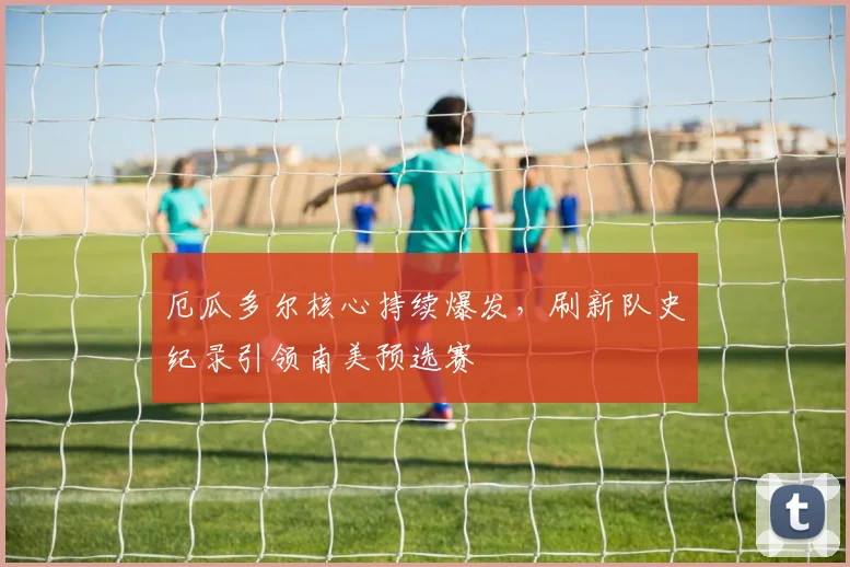 厄瓜多尔核心持续爆发，刷新队史纪录引领南美预选赛