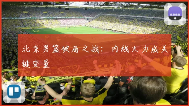 北京男篮破局之战:内线火力成关键变量