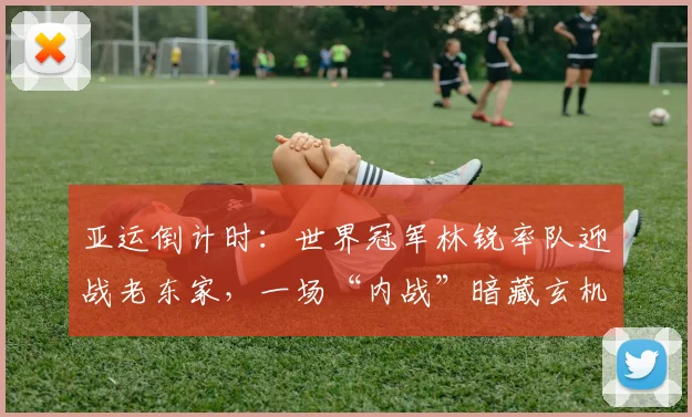 亚运倒计时:世界冠军林锐率队迎战老东家,一场“内战”暗藏玄机