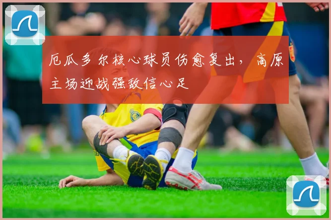 厄瓜多尔核心球员伤愈复出,高原主场迎战强敌信心足