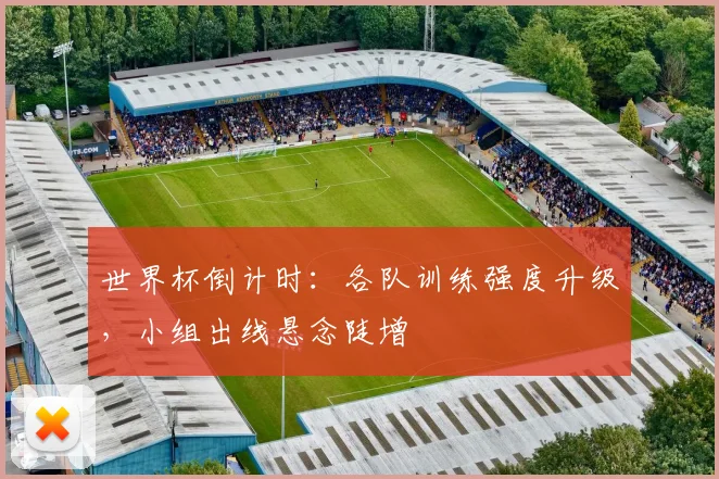 世界杯倒计时:各队训练强度升级,小组出线悬念陡增
