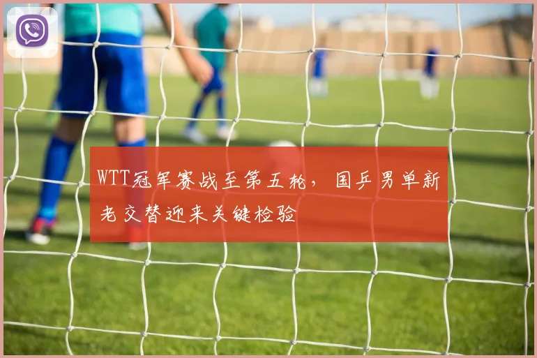 WTT冠军赛战至第五轮，国乒男单新老交替迎来关键检验