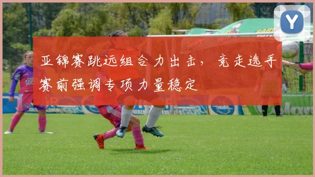 亚锦赛跳远组合力出击,竞走选手赛前强调专项力量稳定