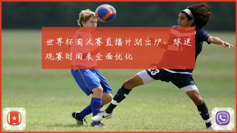 世界杯淘汰赛直播计划出炉,球迷观赛时间表全面优化