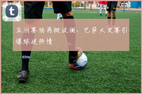 亚洲赛场再掀波澜,巴萨大奖赛引爆球迷热情