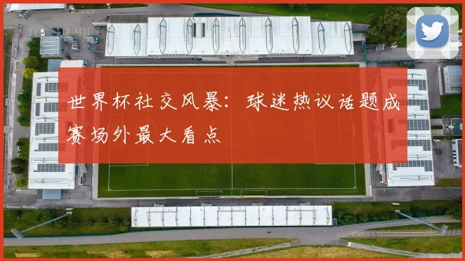 世界杯社交风暴：球迷热议话题成赛场外最大看点