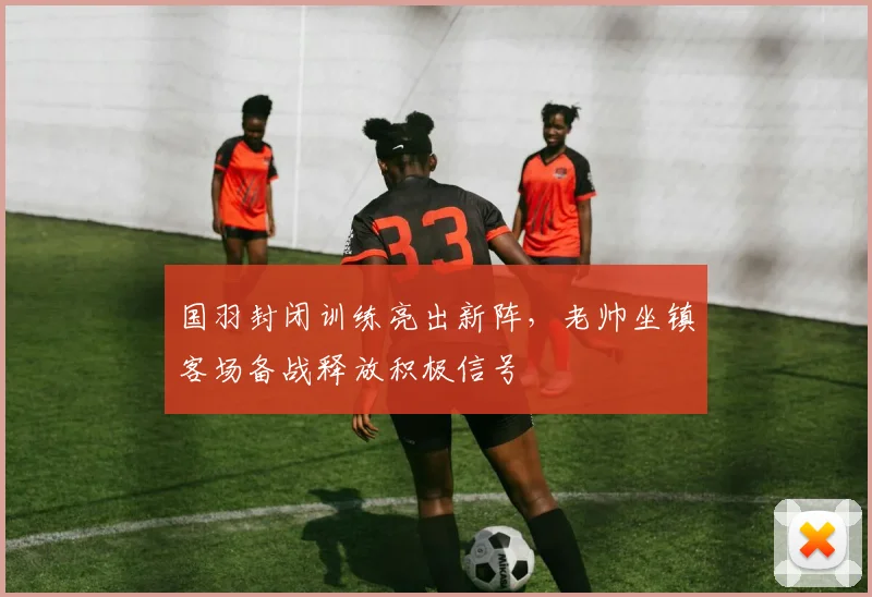 国羽封闭训练亮出新阵，老帅坐镇客场备战释放积极信号 - 虎扑体育