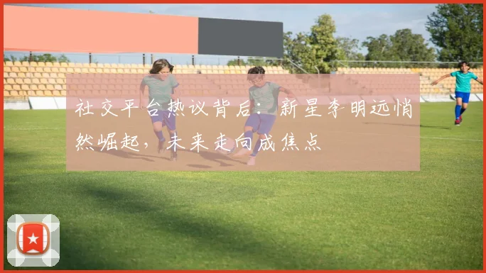 社交平台热议背后：新星李明远悄然崛起，未来走向成焦点