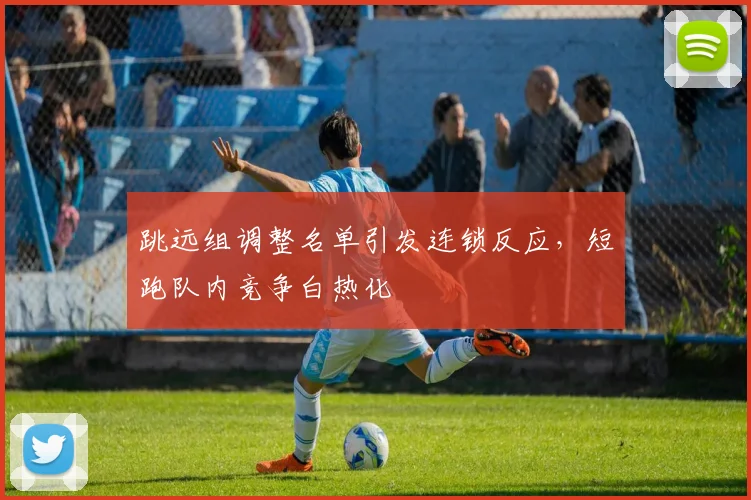跳远组调整名单引发连锁反应,短跑队内竞争白热化