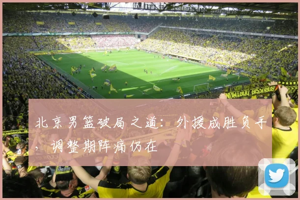 北京男篮破局之道：外援成胜负手，调整期阵痛仍在 - 虎扑体育