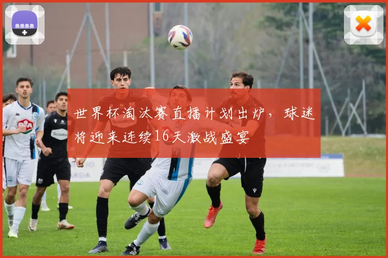 世界杯淘汰赛直播计划出炉,球迷将迎来连续16天激战盛宴