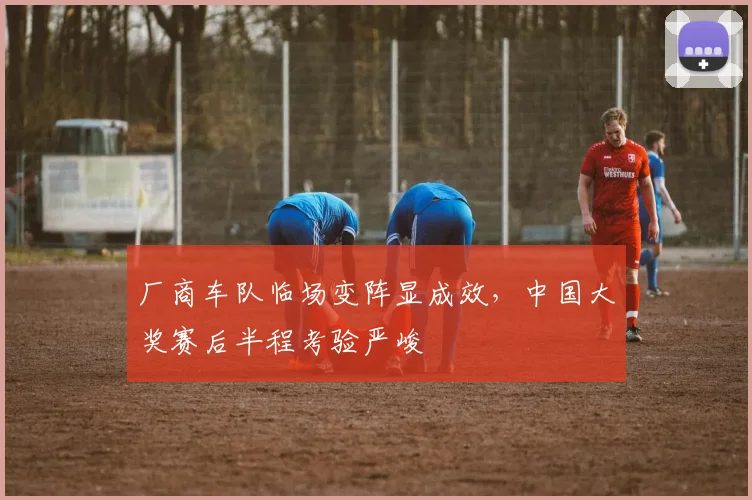 厂商车队临场变阵显成效，中国大奖赛后半程考验严峻 - 虎扑体育