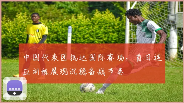 中国代表团抵达国际赛场，首日适应训练展现沉稳备战节奏