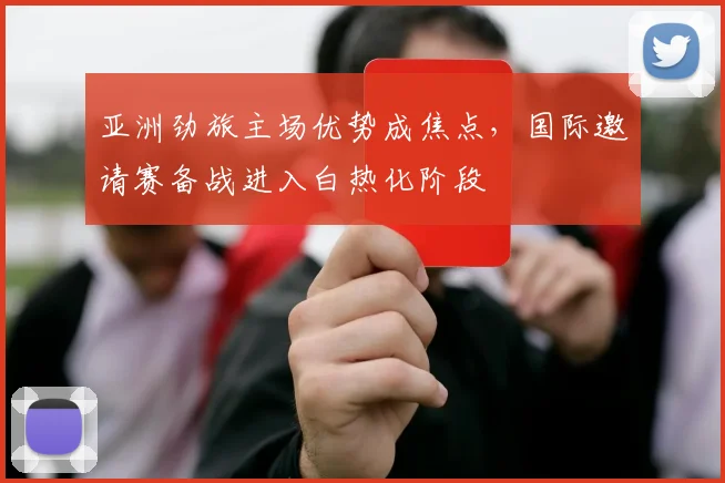 亚洲劲旅主场优势成焦点，国际邀请赛备战进入白热化阶段