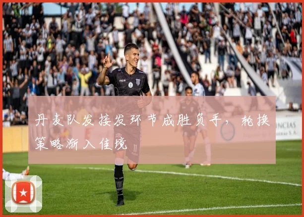丹麦队发接发环节成胜负手,轮换策略渐入佳境