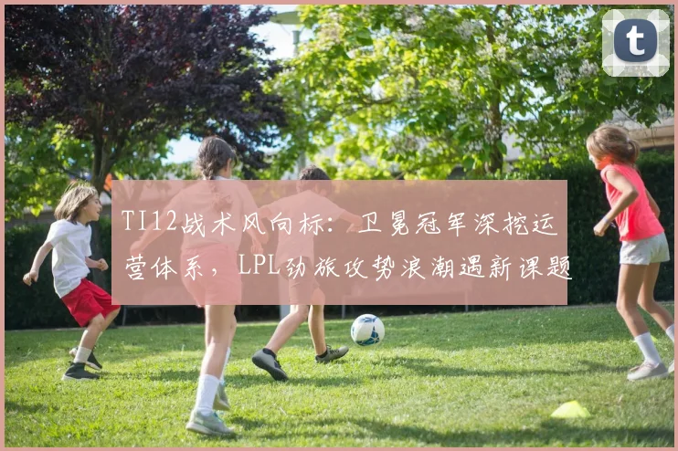 TI12战术风向标:卫冕冠军深挖运营体系,LPL劲旅攻势浪潮遇新课题