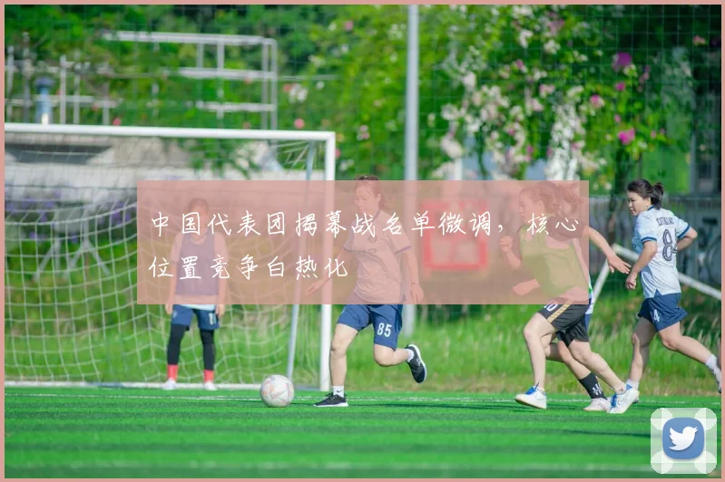 中国代表团揭幕战名单微调，核心位置竞争白热化