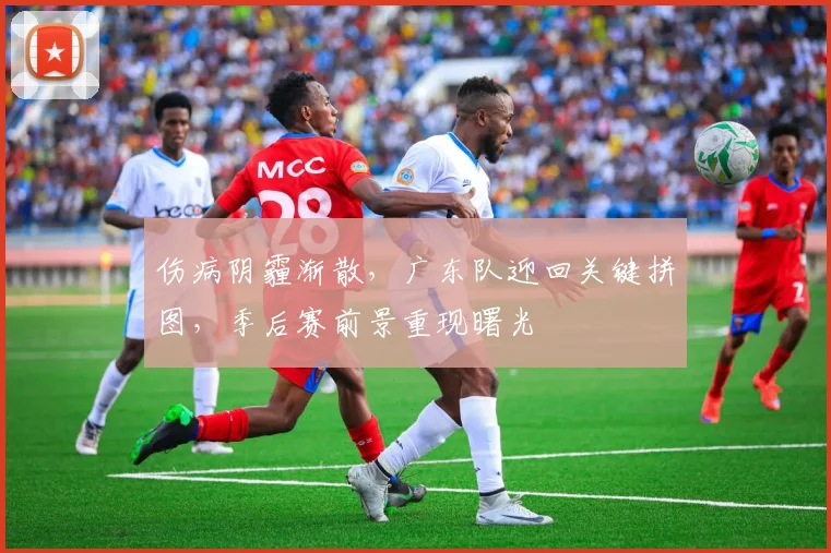 伤病阴霾渐散，广东队迎回关键拼图，季后赛前景重现曙光